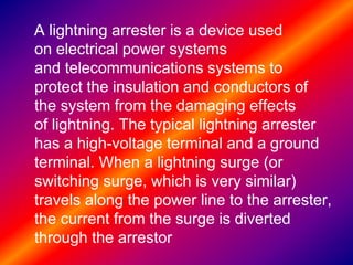 A lightning arrester is a device used
on electrical power systems
and telecommunications systems to
protect the insulation and conductors of
the system from the damaging effects
of lightning. The typical lightning arrester
has a high-voltage terminal and a ground
terminal. When a lightning surge (or
switching surge, which is very similar)
travels along the power line to the arrester,
the current from the surge is diverted
through the arrestor
 