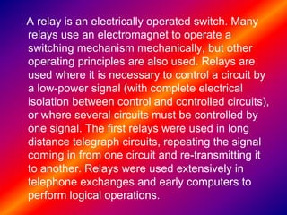 A relay is an electrically operated switch. Many
relays use an electromagnet to operate a
switching mechanism mechanically, but other
operating principles are also used. Relays are
used where it is necessary to control a circuit by
a low-power signal (with complete electrical
isolation between control and controlled circuits),
or where several circuits must be controlled by
one signal. The first relays were used in long
distance telegraph circuits, repeating the signal
coming in from one circuit and re-transmitting it
to another. Relays were used extensively in
telephone exchanges and early computers to
perform logical operations.
 