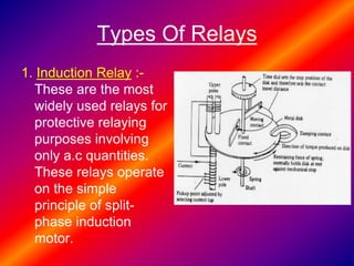 Types Of Relays
1. Induction Relay :-
These are the most
widely used relays for
protective relaying
purposes involving
only a.c quantities.
These relays operate
on the simple
principle of split-
phase induction
motor.
 
