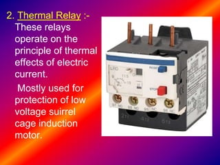 2. Thermal Relay :-
These relays
operate on the
principle of thermal
effects of electric
current.
Mostly used for
protection of low
voltage suirrel
cage induction
motor.
 