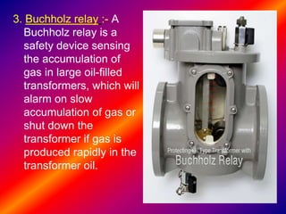 3. Buchholz relay :- A
Buchholz relay is a
safety device sensing
the accumulation of
gas in large oil-filled
transformers, which will
alarm on slow
accumulation of gas or
shut down the
transformer if gas is
produced rapidly in the
transformer oil.
 