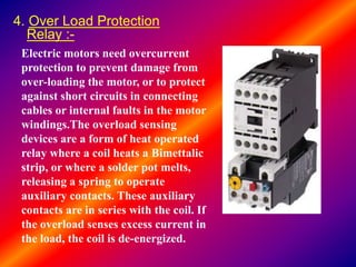 4. Over Load Protection
Relay :-
Electric motors need overcurrent
protection to prevent damage from
over-loading the motor, or to protect
against short circuits in connecting
cables or internal faults in the motor
windings.The overload sensing
devices are a form of heat operated
relay where a coil heats a Bimettalic
strip, or where a solder pot melts,
releasing a spring to operate
auxiliary contacts. These auxiliary
contacts are in series with the coil. If
the overload senses excess current in
the load, the coil is de-energized.
 