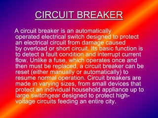 CIRCUIT BREAKER
A circuit breaker is an automatically
operated electrical switch designed to protect
an electrical circuit from damage caused
by overload or short circuit. Its basic function is
to detect a fault condition and interrupt current
flow. Unlike a fuse, which operates once and
then must be replaced, a circuit breaker can be
reset (either manually or automatically) to
resume normal operation. Circuit breakers are
made in varying sizes, from small devices that
protect an individual household appliance up to
large switchgear designed to protect high-
voltage circuits feeding an entire city.
 