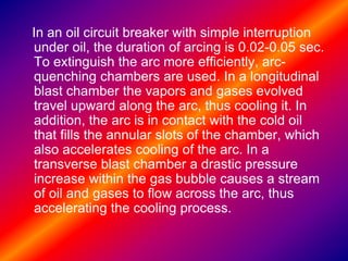 In an oil circuit breaker with simple interruption
under oil, the duration of arcing is 0.02-0.05 sec.
To extinguish the arc more efficiently, arc-
quenching chambers are used. In a longitudinal
blast chamber the vapors and gases evolved
travel upward along the arc, thus cooling it. In
addition, the arc is in contact with the cold oil
that fills the annular slots of the chamber, which
also accelerates cooling of the arc. In a
transverse blast chamber a drastic pressure
increase within the gas bubble causes a stream
of oil and gases to flow across the arc, thus
accelerating the cooling process.
 