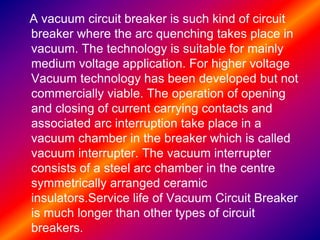 A vacuum circuit breaker is such kind of circuit
breaker where the arc quenching takes place in
vacuum. The technology is suitable for mainly
medium voltage application. For higher voltage
Vacuum technology has been developed but not
commercially viable. The operation of opening
and closing of current carrying contacts and
associated arc interruption take place in a
vacuum chamber in the breaker which is called
vacuum interrupter. The vacuum interrupter
consists of a steel arc chamber in the centre
symmetrically arranged ceramic
insulators.Service life of Vacuum Circuit Breaker
is much longer than other types of circuit
breakers.
 