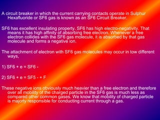 A circuit breaker in which the current carrying contacts operate in Sulphur
Hexafluoride or SF6 gas is known as an SF6 Circuit Breaker.
SF6 has excellent insulating property. SF6 has high electro-negativity. That
means it has high affinity of absorbing free electron. Whenever a free
electron collides with the SF6 gas molecule, it is absorbed by that gas
molecule and forms a negative ion.
The attachment of electron with SF6 gas molecules may occur in tow different
ways,
1) SF6 + e = SF6 -
2) SF6 + e = SF5 - + F
These negative ions obviously much heavier than a free electron and therefore
over all mobility of the charged particle in the SF6 gas is much less as
compared other common gases. We know that mobility of charged particle
is majorly responsible for conducting current through a gas.
 
