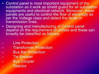 • Control panel is most important equipment of the
substation as it work as shield guard for all substation
equipments and electrical network. Moreover, these
panels are useful to control the flow of electricity as
per the Voltage class and detect the faults in
transmission lines.
• Designing and manufacturing of Control panel
depend on the requirement of utilities and these can
broadly be classified as follows;
- Line Protection
- Transformer Protection
- Bus Bar Protection
- Tie Breaker
- Bus Coupler
- Reactor
 