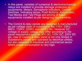 • In this panel, varieties of numerical & electromechanical
relays are installed to provide damage protection to
equipments. Meters, Semaphore indicators, Control
Switches, Indicating lamps, Push Buttons, Annunciator,
Test Blocks and Test Plugs are among of major
equipments installed as per designing requirements.
• The Control & relay panels are designed & manufactured
as per voltage class of substations like 11KV, 33KV,
66KV, 132KV, 220KV and 400KV etc. However DC
voltage or supply voltage may differ according to the
panel requirement such as 30V DC, 110V DC, 220V DC
etc. Use of Control & relay panel is not only limited in
Substations owned and operated by electrical utilities,
but also essential in industrial and commercial sector
where power consumption is very high.
 