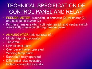 TECHNICAL SPECIFICATION OF
CONTROL PANEL AND RELAY
• FEEDER METER- it consists of ammeter (2), voltmeter (2),
and solid state buzzer (2).
• Further ammeter switch, voltmeter switch and neutral switch
are directly connected through feeder panel.
• ANNUNCIATOR- this consists of :-
• Master trip relay operated
• Trip circuit
• Low oil level alarm
• Over current relay operated
• Winding temp alarm
• Earth fault relay operated
• Differential relay operated
• Isolator connected indicator
 