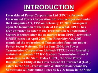 INTRODUCTION
Uttarakhand Power Corporation Ltd (UPCL), formerly
Uttaranchal Power Corporation Ltd was incorporated under
the Companies Act, 1956 on February 12, 2001 consequent
upon the formation of the State of Uttarachal. UPCL, has
been entrusted to cater to the Transmission & Distribution
Sectors inherited after the de merger from UPPCL (erstwhile
UPSEB) since 1st April 2001. The Electricity Act. 2003
mandated the separation of Transmission functions under
Power Sector Reforms. On 1st June 2004, the Power
Transmission Corporation Limited (PTCUL) was formed to
maintain & operate 132 KV & above Transmission Lines &
substations in the State. Today UPCL, the State Power
Distribution Utility of the Government of Uttaranchal (GoU)
caters to the Sub –Transmission & Distribution Secondary
Substations & Distribution Lines 66 KV & below in the State
 