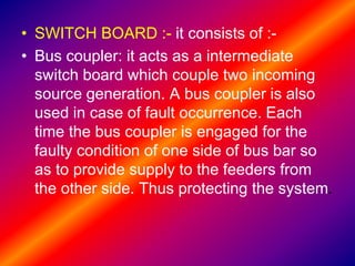 • SWITCH BOARD :- it consists of :-
• Bus coupler: it acts as a intermediate
switch board which couple two incoming
source generation. A bus coupler is also
used in case of fault occurrence. Each
time the bus coupler is engaged for the
faulty condition of one side of bus bar so
as to provide supply to the feeders from
the other side. Thus protecting the system.
 