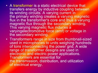 • A transformer is a static electrical device that
transfers energy by inductive coupling between
its winding circuits. A varying current in
the primary winding creates a varying magnetic
flux in the transformer's core and thus a varying
magnetic flux through the secondary winding.
This varying magnetic flux induces a
varyingelectromotive force (emf) or voltage in
the secondary winding.
• Transformers range in size from thumbnail-sized
used in microphones to units weighing hundreds
of tons interconnecting the power grid. A wide
range of transformer designs are used in
electronic and electric power applications.
Transformers are essential for
the transmission, distribution, and utilization
of electrical energy.
 