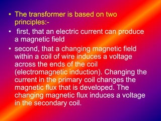 • The transformer is based on two
principles:-
• first, that an electric current can produce
a magnetic field
• second, that a changing magnetic field
within a coil of wire induces a voltage
across the ends of the coil
(electromagnetic induction). Changing the
current in the primary coil changes the
magnetic flux that is developed. The
changing magnetic flux induces a voltage
in the secondary coil.
 