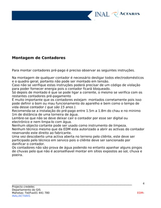 Montagem de Contadores
Para montar contadores pré-pago é preciso observar as seguintes instruções.
Na montagem de qualquer contador é necessário desligar todos electrodomésticos
e o quadro geral, portanto não pode ser montado em tensão.
Caso não se verifique estas instruções poderá precisar de um código de violação
para poder fornecer energia pois o contador ficará bloqueado.
Só depois de montado é que se pode ligar a corrente, o mesmo se verifica com os
restantes contadores pré-pagamento
É muito importante que os contadores estejam montados corretamente pois isso
pode definir o bom ou mau funcionamento do aparelho e bem como o tempo de
vida desse contador ( que são 15 anos ).
Recomenda-se a instalação do pré-pago entre 1.5m a 1.8m do chau e no minimo
1m de distância de uma torneira de água.
Lembre-se que não se deve deixar cair o contador por esse ser digital ou
electrónico e nem limpa-lo com água.
Nenhum objecto cortante pode ser usado como instrumento de limpeza.
Nenhum técnico mesmo que da EDM esta autorizado a abrir as activas do contador
reservando este direito ao fabricante.
Uma vez descoberto uma activa aberta no terreno pelo cliênte, este deve ser
participado pelo técnico em servico pois o cliênte deve ser sancionado por
danificar o contador.
Os contadores não são prova de água podendo no entanto apanhar alguns pingos
de chuvas pelo que não é aconselhavel montar em sítios expostos ao sol, chuva e
poeira.
____________________________________________________________________________
Projecto credelec
Departamento do GIS
Mahotas- Tel/Fax01 441 780 EDM-
INAL/ACTARIS
4
 