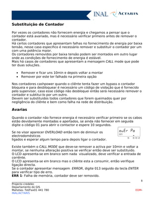 Substituição de Contador
Por vezes os contadores não fornecem energia e chegamos a pensar que o
contador está avariado, mas é necessário verificar primeiro antes de remover o
contador.
Há certos contadores que apresentam falhas no fornecimento de energia por baixa
tensão, nesse caso especifico é necessário remover e substituir o contador por um
com uma potência maior.
Os contadores removidos por baixa tensão podem ser montados em outro lugar
onde as condições de fornecimento de energia é estável.
Mais há casos de contadores que apresentam a mensagem CALL mode que pode
ter duas soluções.
• Remover e ficar uns 10min e depois voltar a montar
• Remover por este ter falhado na primeira opção
Nos contadores cashpower quando o cliênte tenta fazer um bypass o contador
bloqueia e para desbloquear é necessário um código de violação que é fornecido
pelo supervisor, caso esse código não desbloquei então será necessário remover o
contador e subtitui-lo por um outro.
Devem ser substituidos todos contadores que forem queimados quer por
negligência do cliênte e bem como falha na rede de distribuição.
Avarias
Quando o contador não fornece energia é necessário verificar primeiro se os cabos
estão devidamente montados e apertados, se ainda não fornecer em seguida
digite o código 01 para abrir o contactor e espere 10 segundos.
Se no visor aparecer OVERLOAD então tem de diminuir os
electrodomésticos
ligados e esperar algum tempo para depois ligar o contador.
Existe também o CALL MODE que deve-se remover a activa por 10min e voltar a
montar, se nenhuma alteração positiva se verificar então deve ser substituido.
O LCD apresenta-se em branco sem nada visualizado, deve verificar a entrada de
corrênte.
O LCD apresenta-se em branco mas o cliênte esta a consumir, então verifique
ligação directa.
Se o contador apresentar mensagem ERROR, digite 013 seguido da tecla ENTER
para verificar tipo de erro.
ERR 1- Falha de memória, contador deve ser removido.
____________________________________________________________________________
Projecto credelec
Departamento do GIS
Mahotas- Tel/Fax01 441 780 EDM-
INAL/ACTARIS
8
 