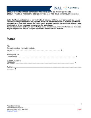 ERR 2- É acompanhado por crédito negativo, deve-se investigar fraude.
ERR 3- Fraude, é necessário código de violação, não deve-se remover contador.
Nota. Nenhum contador deve ser retirado da casa do cliênte, quer por avaria ou outras
circunstâncias pelos técnico do piquete, mais sim devem resolver as avarias que forem
possiveis e as que não, devem ser reportadas através da ficha de substituição que cada
técnico deve levar consiguo sempre que for solicitado.
Devem igualmente entregar essas fichas todos os dias nas primeiras horas aos técnicos
do pré-pagamento para a solução imediata e definitiva das avarias.
Índice
Pág
Conceito sobre contadores Pré-
pagos..................................................................................... 1
Montagem de
Contadores....................................................................................................... 4
Substituição de
Contador........................................................................................................ 7
Avarias........................................................................................................................
............. 7
____________________________________________________________________________
Projecto credelec
Departamento do GIS
Mahotas- Tel/Fax01 441 780 EDM-
INAL/ACTARIS
9
 