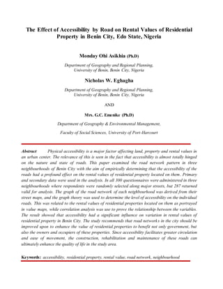 The Effect of Accessibility by Road on Rental Values of Residential
Property in Benin City, Edo State, Nigeria
Monday Ohi Asikhia (Ph.D)
Department of Geography and Regional Planning,
University of Benin, Benin City, Nigeria
Nicholas W. Eghagha
Department of Geography and Regional Planning,
University of Benin, Benin City, Nigeria
AND
Mrs. G.C. Emenike (Ph.D)
Department of Geography & Environmental Management,
Faculty of Social Sciences, University of Port-Harcourt
Abstract Physical accessibility is a major factor affecting land, property and rental values in
an urban center. The relevance of this is seen in the fact that accessibility is almost totally hinged
on the nature and state of roads. This paper examined the road network pattern in three
neighbourhoods of Benin City with the aim of empirically determining that the accessibility of the
roads had a profound effect on the rental values of residential property located on them. Primary
and secondary data were used in the analysis. In all 300 questionnaires were administered in three
neighbourhoods where respondents were randomly selected along major streets, but 287 returned
valid for analysis. The graph of the road network of each neighbourhood was derived from their
street maps, and the graph theory was used to determine the level of accessibility on the individual
roads. This was related to the rental values of residential properties located on them as portrayed
in value maps, while correlation analysis was use to prove the relationship between the variables.
The result showed that accessibility had a significant influence on variation in rental values of
residential property in Benin City. The study recommends that road networks in the city should be
improved upon to enhance the value of residential properties to benefit not only government, but
also the owners and occupiers of these properties. Since accessibility facilitates greater circulation
and ease of movement, the construction, rehabilitation and maintenance of these roads can
ultimately enhance the quality of life in the study area.
Keywords: accessibility, residential property, rental value, road network, neighbourhood
 