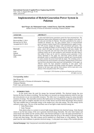 International Journal of Applied Power Engineering (IJAPE)
Vol. 3, No. 2, August 2014, pp. 75~81
ISSN: 2252-8792  75
Journal homepage: http://iaesjournal.com/online/index.php/IJAPE
Implementation of Hybrid Generation Power System in
Pakistan
Qazi Waqar Ali, Muhammad Aamir, Arshad Nawaz, Zaki Udin, Shahid Ullah
Sarhad University of Science & Information Technology, Peshawar Pakistan
Article Info ABSTRACT
Article history:
Received Mar 2, 2014
Revised Jul 10, 2014
Accepted Jul 23, 2014
A solar-wind hybrid power generation system has been presented here. The
application based system illustrated in this paper is designed on the basis of
the solar and wind data for Pakistan. The power generated by the system is
intended for domestic use. The most common source of unconventional
power in homes is battery based UPS (Uninterrupted power supply) inverter.
The UPS inverter charges the battery with conventional grid power. This
system will charge the battery of UPS inverter by using only wind and solar
power, which will make the system cost effective and more reliable. The
reason for using both solar and wind is that recent studies have proven that
combined system can be more productive and consistent and other thing is
that neither of them can be used for continuous power generation. In the
system illustrated in this paper the solar-wind system provides power
periodically which is controlled by electronic methods and a microcontroller
is used to monitor the power from both the inputs. The switching action is
provided from the microcontroller to the battery charging based on the power
received from solar photovoltaic panel and wind generators. In this paper, an
efficient system has been presented comprising of solar panel, wind
generator, charge controller and charge storage unit (battery). Solar panel is
selected as the main input and the wind resource will be used only in the
absence of the solar photovoltaic (PV) output.
Keyword:
Grid
Hybrid
Photovoltaic
UPS
Copyright © 2014 Institute of Advanced Engineering and Science.
All rights reserved.
Corresponding Author:
Qazi Waqar Ali,
Sarhad University of Science & Information Technology,
Peshawar Pakistan,
Email: engr_qazi@yahoo.com
1. INTRODUCTION
In the recent times the need for energy has increased globally. The electrical energy has now
become the base for almost everything. This has made us to increase our energy production which in turn has
put extra pressure on our non-renewable resources. The other way is to generate energy by using renewable
resources of energy. The renewable resources like hydro power are being utilized to generate power but these
projects take years to complete and there are lots of other factors involved which discourages these projects.
The more suitable form of renewable energy in the modern era is the solar energy. The solar energy can be
utilized in many ways. The two of the most basic uses of sun light to make electrical energy are:
 Solar Photovoltaic.
 Solar Thermal.
Solar photovoltaic is a system to convert light energy (photons) into electrical energy. Solar thermal
means to use the heat energy of the sun to generate electrical energy thermally. The solar water heaters and
steam based solar turbine are the systems where solar thermal technique is used. The paper presented here is
based on the solar photovoltaic systems. The solar photovoltaic has given us the chance to become producer
of easy and clean energy. The solar systems can be installed on a small house or a big industry. The solar
panel uses the solar irradiance to generate electrical energy. A solar panel uses energy of the incident photons
 