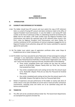 9 | P a g e
ANNEXURE- I
INSTRUCTIONS TO BIDDERS
A. INTRODUCTION
1.0 ELIGIBILITY AND EXPERIENCE OF THE BIDDER:-
1.1(a) The bidder should have EPF account and must submit the copy of EPF allotment
letter as a proof of having EPF account and latest remittance made to the office of
regional Provident Fund Commissioner. In case the bidder is not having EPF Code
number at the time of submission of Bid, an undertaking should be furnished by the
Bidder that he will obtain a EPF Code number from the Regional Provident Fund
Commissioner and submit the notarized copy of EPF allotment letter issued in the
firm’s name by Regional Provident Fund Commissioner and latest Challan for
monthly remittances of EPF contributions of contract employees engaged by him to
Regional Provident Fund authorities along with first Invoice submitted for payment
against the work order.
1.1 (b) The bidder must submit copy of registration certificate either under Shops &
Establishment Act or Under Company’s Act.
1.1 (C) The bidder must have executed the job of fabrication of heat exchanger/re-tubing of
exchanger in any Hydrocarbon industries/ Petrochemical / /Refineries /Fertilizers
Plant/Power Plant/Industrial Unit/Public or Private Sector Organization Unit during
last 7 years from the date of opening of the bid, should be either of the following:-
 Three similar completed works each costing not less than the amount
equal to Rs.29,32,504/- (Rupees Twenty Nine Lac Thirty Two Thousand
Five Hundred Four Only)
 Two similar completed works each costing not less than the amount equal
to Rs. 36,65,630/- (Rupees Thirty Six Lac Sixty Five Thousand Six Hundred
Thirty only)
 One similar completed work costing not less than the amount equal to Rs.
58,65,008/- (Rupees Fifty Eight lac Sixty Five Thousand Eight Only)
1.2 Details of experience and past performance of the bidder on works/ jobs done of
similar nature in the past and details of current work in hand and other contractual
commitments, indicating areas and clients are to be submitted along with the
techno-commercial bid.
2.0 TENDER FEE
2.1 The offer will not be considered without tender fee. The Government Departments
are exempted from payment of tender fee.
 