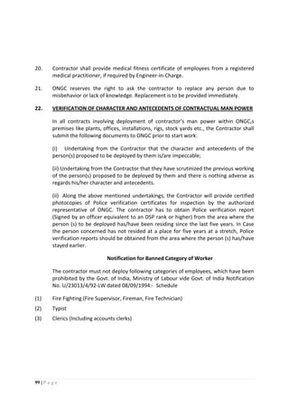 99 | P a g e
20. Contractor shall provide medical fitness certificate of employees from a registered
medical practitioner, if required by Engineer-in-Charge.
21. ONGC reserves the right to ask the contractor to replace any person due to
misbehavior or lack of knowledge. Replacement is to be provided immediately.
22. VERIFICATION OF CHARACTER AND ANTECEDENTS OF CONTRACTUAL MAN POWER
In all contracts involving deployment of contractor’s man power within ONGC,s
premises like plants, offices, installations, rigs, stock yards etc., the Contractor shall
submit the following documents to ONGC prior to start work:
(i) Undertaking from the Contractor that the character and antecedents of the
person(s) proposed to be deployed by them is/are impeccable;
(ii) Undertaking from the Contractor that they have scrutinized the previous working
of the person(s) proposed to be deployed by them and there is nothing adverse as
regards his/her character and antecedents.
(ii) Along the above mentioned undertakings, the Contractor will provide certified
photocopies of Police verification certificates for inspection by the authorized
representative of ONGC. The contractor has to obtain Police verification report
(Signed by an officer equivalent to an DSP rank or higher) from the area where the
person (s) to be deployed has/have been residing since the last five years. In Case
the person concerned has not resided at a place for five years at a stretch, Police
verification reports should be obtained from the area where the person (s) has/have
stayed earlier.
Notification for Banned Category of Worker
The contractor must not deploy following categories of employees, which have been
prohibited by the Govt. of India, Ministry of Labour vide Govt. of India Notification
No. U/23013/4/92-LW dated 08/09/1994:- Schedule
(1) Fire Fighting (Fire Supervisor, Fireman, Fire Technician)
(2) Typist
(3) Clerics (Including accounts clerks)
 