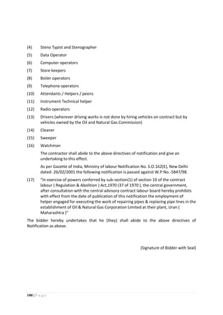 100 | P a g e
(4) Steno Typist and Stenographer
(5) Data Operator
(6) Computer operators
(7) Store keepers
(8) Boiler operators
(9) Telephone operators
(10) Attendants / Helpers / peons
(11) Instrument Technical helper
(12) Radio operators
(13) Drivers (wherever driving works is not done by hiring vehicles on contract but by
vehicles owned by the Oil and Natural Gas Commission)
(14) Cleaner
(15) Sweeper
(16) Watchman
The contractor shall abide to the above directives of notification and give an
undertaking to this effect.
As per Gazette of India, Ministry of labour Notification No. S.O.162(E), New Delhi
dated- 26/02/2001 the following notification is passed against W.P.No.-5847/98.
(17) “In exercise of powers conferred by sub-section(1) of section 10 of the contract
labour ( Regulation & Abolition ) Act,1970 (37 of 1970 ), the central government,
after consultation with the central advisory contract labour board hereby prohibits
with effect from the date of publication of this notification the employment of
helper engaged for executing the work of repairing pipes & replacing pipe lines in the
establishment of Oil & Natural Gas Corporation Limited at their plant, Uran (
Maharashtra )”
The bidder hereby undertakes that he (they) shall abide to the above directives of
Notification as above.
(Signature of Bidder with Seal)
 