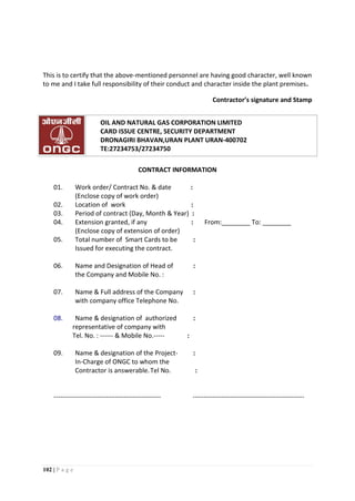 102 | P a g e
This is to certify that the above-mentioned personnel are having good character, well known
to me and I take full responsibility of their conduct and character inside the plant premises.
Contractor’s signature and Stamp
OIL AND NATURAL GAS CORPORATION LIMITED
CARD ISSUE CENTRE, SECURITY DEPARTMENT
DRONAGIRI BHAVAN,URAN PLANT URAN-400702
TE:27234753/27234750
CONTRACT INFORMATION
01. Work order/ Contract No. & date :
(Enclose copy of work order)
02. Location of work :
03. Period of contract (Day, Month & Year) :
04. Extension granted, if any : From:________ To: ________
(Enclose copy of extension of order)
05. Total number of Smart Cards to be :
Issued for executing the contract.
06. Name and Designation of Head of :
the Company and Mobile No. :
07. Name & Full address of the Company :
with company office Telephone No.
08. Name & designation of authorized :
representative of company with
Tel. No. : ------ & Mobile No.----- :
09. Name & designation of the Project- :
In-Charge of ONGC to whom the
Contractor is answerable.Tel No. :
------------------------------------------------- ---------------------------------------------------
 