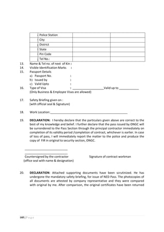 105 | P a g e
e)Police Station
f)City
g)District
h)State
i)Pin Code
j)Tel No.:
13. Name & Tel no. of next of Kin :
14. Visible Identification Marks :
15. Passport Details
a) Passport No. :
b) Issued by :
c) Valid Upto :
16. Type of Visa : ___________________Valid up to ____________
(Only Business & Employee Visas are allowed)
17. Safety Briefing given on :
(with official seal & Signature)
18. Work Location:_______________________________________________
19. DECLARATION: I hereby declare that the particulars given above are correct to the
best of my knowledge and belief. I further declare that the pass issued by ONGC will
be surrendered to the Pass Section through the principal contractor immediately on
completion of its validity period /completion of contract, whichever is earlier. In case
of loss of pass, I will immediately report the matter to the police and produce the
copy of FIR in original to security section, ONGC.
__________________________
__________________________
Countersigned by the contractor Signature of contract workman
(office seal with name & designation)
20. DECLARATION: Attached supporting documents have been scrutinized. He has
undergone the mandatory safety briefing, for issue of NED Pass. The photocopies of
all documents are attested by company representative and they were compared
with original by me. After comparison, the original certificates have been returned
 