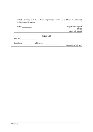 106 | P a g e
and attested copies of ID proof and original police clearance certificate are attached
for issuance of the pass.
Date: __________ Project In Charge of
ONGC
(With office seal)
OFFICE USE
Pass No: ________________
Issue Date: ____________ valid up to: _________________
Signature of I/C, CIC
 
