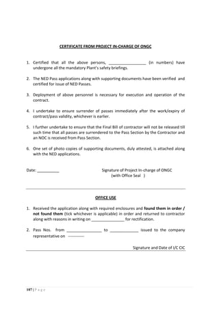 107 | P a g e
CERTIFICATE FROM PROJECT IN-CHARGE OF ONGC
1. Certified that all the above persons, _________________ (in numbers) have
undergone all the mandatory Plant’s safety briefings.
2. The NED Pass applications along with supporting documents have been verified and
certified for issue of NED Passes.
3. Deployment of above personnel is necessary for execution and operation of the
contract.
4. I undertake to ensure surrender of passes immediately after the work/expiry of
contract/pass validity, whichever is earlier.
5. I further undertake to ensure that the Final Bill of contractor will not be released till
such time that all passes are surrendered to the Pass Section by the Contractor and
an NOC is received from Pass Section.
6. One set of photo copies of supporting documents, duly attested, is attached along
with the NED applications.
Date: __________ Signature of Project In-charge of ONGC
(with Office Seal )
OFFICE USE
1. Received the application along with required enclosures and found them in order /
not found them (tick whichever is applicable) in order and returned to contractor
along with reasons in writing on _______________ for rectification.
2. Pass Nos. from ________________ to _____________ issued to the company
representative on ------------
Signature and Date of I/C CIC
 