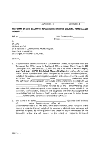 108 | P a g e
ANNEXURE – II APPENDIX - 1
PROFORMA OF BANK GUARANTEE TOWARDS PERFORMANCE SECURITY / PERFORMANCE
GUARANTEE
Ref. No. _________________________ Bank Guarantee No ___________
Dated: ______________
To
DGM(P),
I/C-Contract-Cell,
Oil & Natural Gas CORPORATION, Mumbai Region,
Uran Plant, Uran-400702,
Dist:-Raigad, Maharashtra State, India.
Dear Sirs,
1. In consideration of Oil & Natural Gas CORPORATION Limited, incorporated under the
Companies Act, 1956, having its Registered Office at Jeevan Bharti, Tower-II, 124
Connaught Circus, New Delhi-110001, India and one of its offices at Mumbai Region,
Uran Plant, Uran –400702, Dist.-Raigad, Maharashtra State (hereinafter referred to as
`ONGC', which expression shall, unless repugnant to the context or meaning thereof,
include all its successors, administrators, executors and assignees) having entered into
a CONTRACT No. __________________ Dated _______________ (hereinafter called
‘the CONTRACT’ which expression shall include all the amendments thereto) with M/s
__________________________ having its registered/head office at
______________________(hereinafter referred to as the 'CONTRACTOR') which
expression shall, unless repugnant to the context or meaning thereof include all its
successors, administrators, executors and assignees) and ONGC having agreed that
the CONTRACTOR shall furnish to ONGC a performance guarantee for Indian Rupees
.............. for the faithful performance of the entire CONTRACT.
2. We (name of the bank) ______________________________ registered under the laws
of _______ having head/registered office at __________________________
(hereinafter referred to as "the Bank", which expression shall, unless repugnant to the
context or meaning thereof, include all its successors, administrators, executors and
permitted assignees) do hereby guarantee and undertake to pay immediately on first
demand in writing any /all moneys to the extent of Indian Rs. (in figures)
 