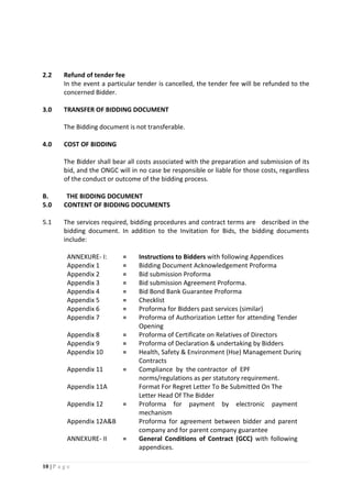 10 | P a g e
2.2 Refund of tender fee
In the event a particular tender is cancelled, the tender fee will be refunded to the
concerned Bidder.
3.0 TRANSFER OF BIDDING DOCUMENT
The Bidding document is not transferable.
4.0 COST OF BIDDING
The Bidder shall bear all costs associated with the preparation and submission of its
bid, and the ONGC will in no case be responsible or liable for those costs, regardless
of the conduct or outcome of the bidding process.
B. THE BIDDING DOCUMENT
5.0 CONTENT OF BIDDING DOCUMENTS
5.1 The services required, bidding procedures and contract terms are described in the
bidding document. In addition to the Invitation for Bids, the bidding documents
include:
ANNEXURE- I: = Instructions to Bidders with following Appendices
Appendix 1 = Bidding Document Acknowledgement Proforma
Appendix 2 = Bid submission Proforma
Appendix 3 = Bid submission Agreement Proforma.
Appendix 4 = Bid Bond Bank Guarantee Proforma
Appendix 5 = Checklist
Appendix 6 = Proforma for Bidders past services (similar)
Appendix 7 = Proforma of Authorization Letter for attending Tender
Opening
Appendix 8 = Proforma of Certificate on Relatives of Directors
Appendix 9 = Proforma of Declaration & undertaking by Bidders
Appendix 10 = Health, Safety & Environment (Hse) Management During
Contracts
Appendix 11
Appendix 11A
= Compliance by the contractor of EPF
norms/regulations as per statutory requirement.
Format For Regret Letter To Be Submitted On The
Letter Head Of The Bidder
Appendix 12
Appendix 12A&B
= Proforma for payment by electronic payment
mechanism
Proforma for agreement between bidder and parent
company and for parent company guarantee
ANNEXURE- II = General Conditions of Contract (GCC) with following
appendices.
 