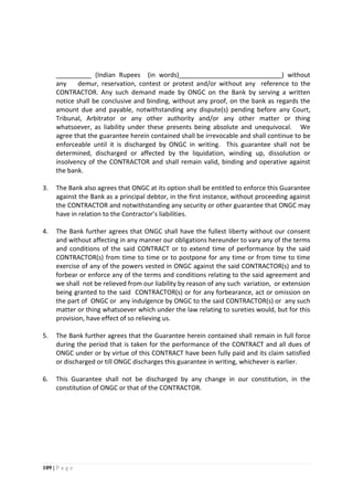 109 | P a g e
__________ (Indian Rupees (in words)_____________________________) without
any demur, reservation, contest or protest and/or without any reference to the
CONTRACTOR. Any such demand made by ONGC on the Bank by serving a written
notice shall be conclusive and binding, without any proof, on the bank as regards the
amount due and payable, notwithstanding any dispute(s) pending before any Court,
Tribunal, Arbitrator or any other authority and/or any other matter or thing
whatsoever, as liability under these presents being absolute and unequivocal. We
agree that the guarantee herein contained shall be irrevocable and shall continue to be
enforceable until it is discharged by ONGC in writing. This guarantee shall not be
determined, discharged or affected by the liquidation, winding up, dissolution or
insolvency of the CONTRACTOR and shall remain valid, binding and operative against
the bank.
3. The Bank also agrees that ONGC at its option shall be entitled to enforce this Guarantee
against the Bank as a principal debtor, in the first instance, without proceeding against
the CONTRACTOR and notwithstanding any security or other guarantee that ONGC may
have in relation to the Contractor’s liabilities.
4. The Bank further agrees that ONGC shall have the fullest liberty without our consent
and without affecting in any manner our obligations hereunder to vary any of the terms
and conditions of the said CONTRACT or to extend time of performance by the said
CONTRACTOR(s) from time to time or to postpone for any time or from time to time
exercise of any of the powers vested in ONGC against the said CONTRACTOR(s) and to
forbear or enforce any of the terms and conditions relating to the said agreement and
we shall not be relieved from our liability by reason of any such variation, or extension
being granted to the said CONTRACTOR(s) or for any forbearance, act or omission on
the part of ONGC or any indulgence by ONGC to the said CONTRACTOR(s) or any such
matter or thing whatsoever which under the law relating to sureties would, but for this
provision, have effect of so relieving us.
5. The Bank further agrees that the Guarantee herein contained shall remain in full force
during the period that is taken for the performance of the CONTRACT and all dues of
ONGC under or by virtue of this CONTRACT have been fully paid and its claim satisfied
or discharged or till ONGC discharges this guarantee in writing, whichever is earlier.
6. This Guarantee shall not be discharged by any change in our constitution, in the
constitution of ONGC or that of the CONTRACTOR.
 