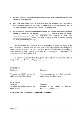 110 | P a g e
7. The Bank confirms that this guarantee has been issued with observance of appropriate
laws of the country of issue.
8. The Bank also agrees that this guarantee shall be governed and construed in
accordance with Indian Laws and subject to the exclusive jurisdiction of Indian Courts of
the place from where the purchase CONTRACT has been placed.
9. Notwithstanding anything contained herein above, our liability under this Guarantee is
limited to Indian Rs. (in figures) ______________ (Indian Rupees (in words)
____________________) and our guarantee shall remain in force until
______________________.(indicate the date of expiry of bank guarantee) excluding
the claim period of sixty (60) days.
Any claim under this Guarantee must be received by us before the expiry of this
Bank Guarantee. If no such claim has been received by us by the said date, the rights of
ONGC under this Guarantee will cease. However, if such a claim has been received by us
within the said date, all the rights of ONGC under this Guarantee shall be valid and shall not
cease until we have satisfied that claim.
In witness whereof, the Bank through its authorized officer has set its hand and
stamp on this ........ day of ........200__ at .....................
WITNESS NO. 1
(Signature) (Signature)
Full name and official address (in
legible letters) with Bank Stamp
Full name, designation and official address (in
legible letters) with Bank stamp.
WITNESS NO. 2
(Signature) (Signature)
Full name and official address (in
legible letters)
Attorney as per Power of Attorney
No........….…….. Dated …………
INSTRUCTIONS FOR FURNISHING PERFORMANCE GUARANTEE
 