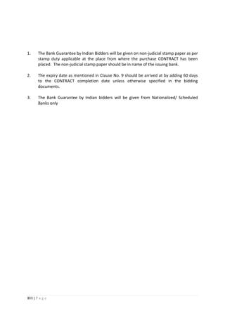 111 | P a g e
1. The Bank Guarantee by Indian Bidders will be given on non-judicial stamp paper as per
stamp duty applicable at the place from where the purchase CONTRACT has been
placed. The non-judicial stamp paper should be in name of the issuing bank.
2. The expiry date as mentioned in Clause No. 9 should be arrived at by adding 60 days
to the CONTRACT completion date unless otherwise specified in the bidding
documents.
3. The Bank Guarantee by Indian bidders will be given from Nationalized/ Scheduled
Banks only
 