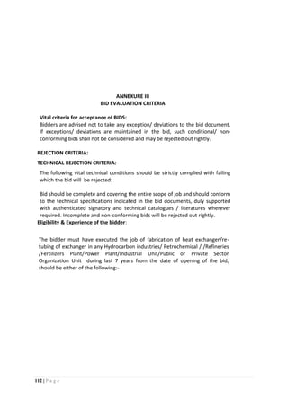 112 | P a g e
ANNEXURE III
BID EVALUATION CRITERIA
Vital criteria for acceptance of BIDS:
Bidders are advised not to take any exception/ deviations to the bid document.
If exceptions/ deviations are maintained in the bid, such conditional/ non-
conforming bids shall not be considered and may be rejected out rightly.
REJECTION CRITERIA:
TECHNICAL REJECTION CRITERIA:
The following vital technical conditions should be strictly complied with failing
which the bid will be rejected:
Bid should be complete and covering the entire scope of job and should conform
to the technical specifications indicated in the bid documents, duly supported
with authenticated signatory and technical catalogues / literatures wherever
required. Incomplete and non-conforming bids will be rejected out rightly.
Eligibility & Experience of the bidder:
The bidder must have executed the job of fabrication of heat exchanger/re-
tubing of exchanger in any Hydrocarbon industries/ Petrochemical / /Refineries
/Fertilizers Plant/Power Plant/Industrial Unit/Public or Private Sector
Organization Unit during last 7 years from the date of opening of the bid,
should be either of the following:-
 