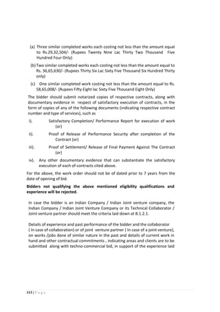 113 | P a g e
(a) Three similar completed works each costing not less than the amount equal
to Rs.29,32,504/- (Rupees Twenty Nine Lac Thirty Two Thousand Five
Hundred Four Only)
(b)Two similar completed works each costing not less than the amount equal to
Rs. 36,65,630/- (Rupees Thirty Six Lac Sixty Five Thousand Six Hundred Thirty
only)
(c) One similar completed work costing not less than the amount equal to Rs.
58,65,008/- (Rupees Fifty Eight lac Sixty Five Thousand Eight Only)
The bidder should submit notarized copies of respective contracts, along with
documentary evidence in respect of satisfactory execution of contracts, in the
form of copies of any of the following documents (indicating respective contract
number and type of services), such as
i). Satisfactory Completion/ Performance Report for execution of work
(or)
ii). Proof of Release of Performance Security after completion of the
Contract (or)
iii). Proof of Settlement/ Release of Final Payment Against The Contract
(or)
iv). Any other documentary evidence that can substantiate the satisfactory
execution of each of contracts cited above.
For the above, the work order should not be of dated prior to 7 years from the
date of opening of bid.
Bidders not qualifying the above mentioned eligibility qualifications and
experience will be rejected.
In case the bidder is an Indian Company / Indian Joint venture company, the
Indian Company / Indian Joint Venture Company or its Technical Collaborator /
Joint venture partner should meet the criteria laid down at B.1.2.1.
Details of experience and past performance of the bidder and the collaborator
( In case of collaboration) or of joint venture partner ( In case of a joint venture),
on works /jobs done of similar nature in the past and details of current work in
hand and other contractual commitments , indicating areas and clients are to be
submitted along with techno-commercial bid, in support of the experience laid
 