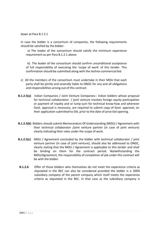 114 | P a g e
B.1.2.5(b) Bidders should submit Memorandum Of Understanding (MOU) / Agreement with
their technical collaborator /joint venture partner (in case of joint venture)
clearly indicating their roles under the scope of work.
B.1.2.5(c) MOU / Agreement concluded by the bidder with technical collaborator / joint
venture partner (in case of joint venture), should also be addressed to ONGC,
clearly stating that the MOU / Agreement is applicable to this tender and shall
be binding on them for the contract period. Notwithstanding the
MOU/Agreement, the responsibility of completion of job under this contract will
be with the bidder.
B.1.2.6 Offer of those bidders who themselves do not meet the experience criteria as
stipulated in the BEC can also be considered provided the bidder is a 100%
subsidiary company of the parent company which itself meets the experience
criteria as stipulated in the BEC. In that case as the subsidiary company is
down at Para B.1.2.1
In case the bidder is a consortium of companies, the following requirements
should be satisfied by the bidder:
a. a) The leader of the consortium should satisfy the minimum experience
requirement as per Para B.1.2.1 above.
b. b) The leader of the consortium should confirm unconditional acceptance
of full responsibility of executing the ‘scope of work’ of this tender. This
confirmation should be submitted along with the techno-commercial bid.
c) All the members of the consortium must undertake in their MOU that each
party shall be jointly and severally liable to ONGC for any and all obligations
and responsibilities arising out of this contract.
B.1.2.5(a) Indian Companies / Joint Venture Companies:- Indian bidders whose proposal
for technical collaboration / joint venture involves foreign equity participation
or payment of royalty and or lump-sum for technical know-how and wherever
Govt. approval is necessary, are required to submit copy of Govt. approval, on
their application submitted to SIA, prior to the date of price bid opening.
 