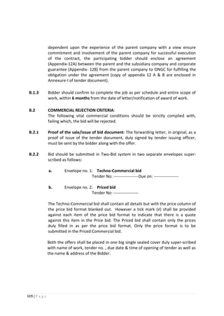 115 | P a g e
dependent upon the experience of the parent company with a view ensure
commitment and involvement of the parent company for successful execution
of the contract, the participating bidder should enclose an agreement
(Appendix-12A) between the parent and the subsidiary company and corporate
guarantee (Appendix- 12B) from the parent company to ONGC for fulfilling the
obligation under the agreement (copy of appendix 12 A & B are enclosed in
Annexure-I of tender document).
B.1.3 Bidder should confirm to complete the job as per schedule and entire scope of
work, within 6 months from the date of letter/notification of award of work.
B.2 COMMERCIAL REJECTION CRITERIA:
The following vital commercial conditions should be strictly complied with,
failing which, the bid will be rejected.
B.2.1 Proof of the sale/issue of bid document: The forwarding letter, in original, as a
proof of issue of the tender document, duly signed by tender issuing officer,
must be sent by the bidder along with the offer.
B.2.2 Bid should be submitted in Two-Bid system in two separate envelopes super-
scribed as follows:
a. Envelope no. 1: Techno-Commercial bid
Tender No: ------------------Due on: ------------------
b. Envelope no. 2: Priced bid
Tender No: ------------------
The Techno-Commercial bid shall contain all details but with the price column of
the price bid format blanked out. However a tick mark (√) shall be provided
against each item of the price bid format to indicate that there is a quote
against this item in the Price bid. The Priced bid shall contain only the prices
duly filled in as per the price bid format. Only the price format is to be
submitted in the Priced Commercial bid.
Both the offers shall be placed in one big single sealed cover duly super-scribed
with name of work, tender no. , due date & time of opening of tender as well as
the name & address of the Bidder.
 