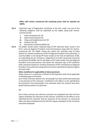 116 | P a g e
Offers with techno commercial bid containing prices shall be rejected out
rightly.
B.2.3 Notarized copy of Registration Certificate of the firm under any one of the
following categories shall be submitted by the bidder along with Techno-
Commercial bid:
i. Indian Companies Act ’56.
ii. Indian Partnership Act’32.
iii. Shops and Establishment Act ’48
iv. Factories Act ’48
v. Directorate of Industries/NSIC Ltd.
B.2.4 The bidder should submit notarized Copy of EPF allotment letter issued in the
firm’s name by Regional Provident Fund Commissioner along with the Techno-
commercial bid. The bidder should also submit the notarized copy of latest
Challan for monthly remittances of EPF to Regional Provident Fund authorities. In
case the bidder is not having EPF Code number at the time of submission of Bid,
an undertaking (As per Annexure-I, Appendix-9 of tender document) should be
furnished by the Bidder that he will obtain a EPF Code number from the Regional
Provident Fund Commissioner and submit the notarized copy of EPF allotment
letter and latest Challan for monthly remittances of EPF contributions to Regional
Provident Fund authorities along with first Invoice submitted for payment against
the work order.
(Note: Conditions for applicability of above provisions
Above clause w.r.t. submission of details on EPF payments shall not be applicable
in following types of contracts:
(a) In those Contracts wherein the services/jobs has been performed exclusively
in the premises of the contractor. Certificate to the effect is to be submitted by
the Contractor that services/jobs to be executed under the contract have been
performed exclusively in his premises.
OR
(b) In those contracts also wherein contractor has employed only their full time
regular employees for execution of the contract. Certificate to the effect is to be
submitted by the contractor that for execution of the contract, no contractual
labour has been employed and only full time regular employees of the contractor
have been employed.
 