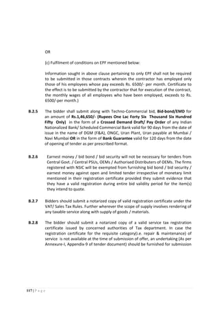 117 | P a g e
OR
(c) Fulfilment of conditions on EPF mentioned below:
Information sought in above clause pertaining to only EPF shall not be required
to be submitted in those contracts wherein the contractor has employed only
those of his employees whose pay exceeds Rs. 6500/- per month. Certificate to
the effect is to be submitted by the contractor that for execution of the contract,
the monthly wages of all employees who have been employed, exceeds to Rs.
6500/-per month.)
B.2.5 The bidder shall submit along with Techno-Commercial bid, Bid-bond/EMD for
an amount of Rs.1,46,650/- (Rupees One Lac Forty Six Thousand Six Hundred
Fifty Only) in the form of a Crossed Demand Draft/ Pay Order of any Indian
Nationalized Bank/ Scheduled Commercial Bank valid for 90 days from the date of
issue in the name of DGM (F&A), ONGC, Uran Plant, Uran payable at Mumbai /
Navi Mumbai OR in the form of Bank Guarantee valid for 120 days from the date
of opening of tender as per prescribed format.
B.2.6 Earnest money / bid bond / bid security will not be necessary for tenders from
Central Govt. / Central PSUs, OEMs / Authorised Distributers of OEMs. The firms
registered with NSIC will be exempted from furnishing bid bond / bid security /
earnest money against open and limited tender irrespective of monetary limit
mentioned in their registration certificate provided they submit evidence that
they have a valid registration during entire bid validity period for the item(s)
they intend to quote.
B.2.7 Bidders should submit a notarized copy of valid registration certificate under the
VAT/ Sales Tax Rules. Further wherever the scope of supply involves rendering of
any taxable service along with supply of goods / materials.
B.2.8 The bidder should submit a notarized copy of a valid service tax registration
certificate issued by concerned authorities of Tax department. In case the
registration certificate for the requisite category(i.e. repair & maintenance) of
service is not available at the time of submission of offer, an undertaking (As per
Annexure-I, Appendix-9 of tender document) should be furnished for submission
 