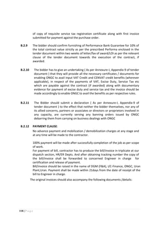 118 | P a g e
of copy of requisite service tax registration certificate along with first invoice
submitted for payment against the purchase order.
B.2.9 The bidder should confirm furnishing of Performance Bank Guarantee for 10% of
the total contract value strictly as per the prescribed Performa enclosed in the
tender document within two weeks of letter/fax of award/LOI as per the relevant
clause of the tender document towards the execution of the contract, if
awarded.
B.2.10 The bidder has to give an undertaking ( As per Annexure-I, Appendix-9 of tender
document ) that they will provide all the necessary certificates / documents for
enabling ONGC to avail input VAT Credit and CENVAT credit benefits (wherever
applicable), in respect of the payments of VAT, Excise Duty, Service Tax etc
which are payable against the contract (if awarded) along with documentary
evidence for payment of excise duty and service tax and the invoice should be
made accordingly to enable ONGC to avail the benefits as per respective rules.
B.2.11 The Bidder should submit a declaration ( As per Annexure-I, Appendix-9 of
tender document ) to the effect that neither the bidder themselves, nor any of
its allied concerns, partners or associates or directors or proprietors involved in
any capacity, are currently serving any banning orders issued by ONGC
debarring them from carrying on business dealings with ONGC
B.2.12 PAYMENT CLAUSE:
No advance payment and mobilization / demobilization charges at any stage and
at any time will be made to the contractor.
100% payment will be made after successfully completion of the job as per scope
of work.
For payment of bill, contractor has to produce the bill/invoice in triplicate at our
dispatch section, HR/ER Depts. And after obtaining tracking number the copy of
the bill/invoice shall be forwarded to concerned Engineer in charge for
certification and release of payment.
Bill/invoice should be raised in the name of DGM (F&A), I/C-Finance, ONGC, Uran
Plant,Uran. Payment shall be made within 21days from the date of receipt of the
bill to Engineer in charge.
The original invoices should also accompany the following documents /details:
 