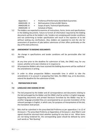 11 | P a g e
Appendix 1 = Proforma of Performance Bond Bank Guarantee.
ANNEXURE- III = Bid Evaluation Criteria & BEC Matrix.
ANNEXURE-IV
ANNEXURE –V
= Scope of work, Technical Specifications
Schedule of Rates
5.2 The bidders are expected to examine all instructions, forms, terms and specifications
in the bidding documents. Failure to furnish all information required by the bidding
documents will be at the bidder’s risk. Tenders not complying with tender conditions
and not conforming to tender specifications will result in the rejection of its bid
without seeking any clarifications. Also, bidders are expected to visit the site for
assessment of quantum of jobs before submission of their offers preferably on the
day of Pre-bid conference.
6.0 AMENDMENT TO BIDDING DOCUMENTS
6.1 No change in specifications and tender conditions will be permissible after bid
opening.
6.2 At any time prior to the deadline for submission of bids, the ONGC may, for any
reason, whether at its own initiative or in response to
6.3 All prospective Bidders who have received the bidding documents will be notified of
the amendments in writing.
6.4 In order to allow prospective Bidders reasonable time in which to take the
amendments in to account in preparing their bids, the ONGC may, at its discretion,
extend the deadline for the submission of bids.
C. PREPARATION OF BIDS
7.0 LANGUAGE AND SIGNING OF BID
7.1 The bid prepared by the bidder and all correspondence and documents relating to
the bid exchanged by the Bidder and the ONGC shall be written in English language.
Supporting documents and printed literature furnished by the Bidder may be in
another language provided they are accompanied by an accurate translation of the
relevant passages in English, in which case, for purposes of interpretation of the bid,
the translation shall prevail.
7.2 Bids shall be submitted in the prescribed bid Proforma as per appendices 1 to 12 of
Annexure-I. The prescribed Proforma at Appendices of Annexure I, duly filled in and
signed should be returned intact whether quoting for any item or not. When items
are not being tendered for, the corresponding space should be defaced by some
such words as "Not Quoting".
 