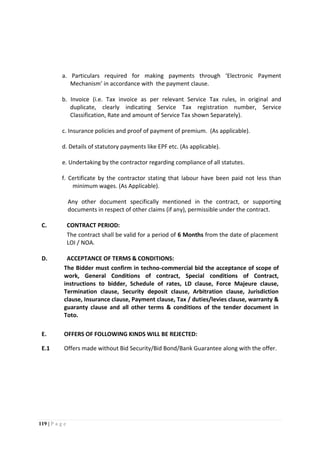 119 | P a g e
a. Particulars required for making payments through ‘Electronic Payment
Mechanism’ in accordance with the payment clause.
b. Invoice (i.e. Tax invoice as per relevant Service Tax rules, in original and
duplicate, clearly indicating Service Tax registration number, Service
Classification, Rate and amount of Service Tax shown Separately).
c. Insurance policies and proof of payment of premium. (As applicable).
d. Details of statutory payments like EPF etc. (As applicable).
e. Undertaking by the contractor regarding compliance of all statutes.
f. Certificate by the contractor stating that labour have been paid not less than
minimum wages. (As Applicable).
Any other document specifically mentioned in the contract, or supporting
documents in respect of other claims (if any), permissible under the contract.
C. CONTRACT PERIOD:
The contract shall be valid for a period of 6 Months from the date of placement
LOI / NOA.
D. ACCEPTANCE OF TERMS & CONDITIONS:
The Bidder must confirm in techno-commercial bid the acceptance of scope of
work, General Conditions of contract, Special conditions of Contract,
instructions to bidder, Schedule of rates, LD clause, Force Majeure clause,
Termination clause, Security deposit clause, Arbitration clause, Jurisdiction
clause, Insurance clause, Payment clause, Tax / duties/levies clause, warranty &
guaranty clause and all other terms & conditions of the tender document in
Toto.
E. OFFERS OF FOLLOWING KINDS WILL BE REJECTED:
E.1 Offers made without Bid Security/Bid Bond/Bank Guarantee along with the offer.
 