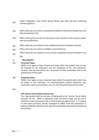 120 | P a g e
E.2
Telex/ Telegraphic /Fax/ Email/ Xerox/ Photo copy bids and bids containing
scanned signature
E.3 Offers which do not confirm unconditional validity of the bid for 90 days from the
date of opening of bid
E.4 Offers where prices are not firm during the entire duration of the contract and/or
with any qualifications.
E.5 Offers which do not conform to the mobilization period indicated in the bid
E.6 Offers which do not conform to ONGC’s price bid format
E.7
Offers which do not conform to the contract completion period indicated in the
bid
F. TAX LIABILITY:
F.1 Personnel Taxes:
Bidder must agree to bear all personnel taxes within the quoted rates as may
be imposed on his employees and the employees of his sub-contractors,
vendors, back-up consultants, etc. on account of their association with or for
performance of this work.
F.2
F.3
Corporate Taxes:
Bidder must agree to bear corporate taxes within the quoted rates which may
be levied on the contractor, his consortium/Joint venture partner(s), sub-
contractors, back-up consultants, cess, etc. for the performance of this work.
VAT, Service Tax & Works Contract Tax:
The rates quoted shall be inclusive of Maharashtra VAT, Service Tax & Works
Contract Tax etc. ONGC is registered under the Central Sales Tax Act and is
entitled to avail concessional rate of Central Sales tax against form `C’ in respect
of inter-state purchases directly consigned to ONGC from the contractors in
India provided the details of such cases are specifically mentioned in the bid and
the contract.
 
