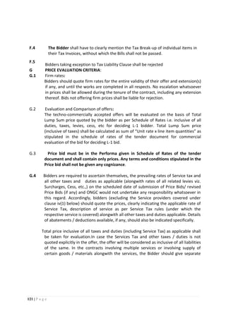 121 | P a g e
F.4 The Bidder shall have to clearly mention the Tax Break-up of individual items in
their Tax Invoices, without which the Bills shall not be passed.
F.5
Bidders taking exception to Tax Liability Clause shall be rejected
G PRICE EVALUATION CRITERIA:
G.1 Firm rates:
Bidders should quote firm rates for the entire validity of their offer and extension(s)
if any, and until the works are completed in all respects. No escalation whatsoever
in prices shall be allowed during the tenure of the contract, including any extension
thereof. Bids not offering firm prices shall be liable for rejection.
G.2 Evaluation and Comparison of offers:
The techno-commercially accepted offers will be evaluated on the basis of Total
Lump Sum price quoted by the bidder as per Schedule of Rates i.e. inclusive of all
duties, taxes, levies, cess, etc for deciding L-1 bidder. Total Lump Sum price
(inclusive of taxes) shall be calculated as sum of “Unit rate x line item quantities” as
stipulated in the schedule of rates of the tender document for commercial
evaluation of the bid for deciding L-1 bid.
G.3 Price bid must be in the Performa given in Schedule of Rates of the tender
document and shall contain only prices. Any terms and conditions stipulated in the
Price bid shall not be given any cognizance.
G.4 Bidders are required to ascertain themselves, the prevailing rates of Service tax and
all other taxes and duties as applicable (alongwith rates of all related levies viz.
Surcharges, Cess, etc.,) on the scheduled date of submission of Price Bids/ revised
Price Bids (if any) and ONGC would not undertake any responsibility whatsoever in
this regard. Accordingly, bidders (excluding the Service providers covered under
clause iv(1) below) should quote the prices, clearly indicating the applicable rate of
Service Tax, description of service as per Service Tax rules (under which the
respective service is covered) alongwith all other taxes and duties applicable. Details
of abatements / deductions available, if any, should also be indicated specifically.
Total price inclusive of all taxes and duties (including Service Tax) as applicable shall
be taken for evaluation.In case the Services Tax and other taxes / duties is not
quoted explicitly in the offer, the offer will be considered as inclusive of all liabilities
of the same. In the contracts involving multiple services or involving supply of
certain goods / materials alongwith the services, the Bidder should give separate
 