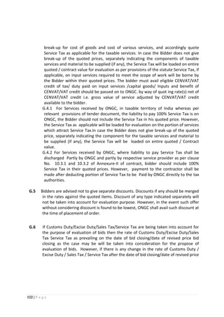 122 | P a g e
break-up for cost of goods and cost of various services, and accordingly quote
Service Tax as applicable for the taxable services. In case the Bidder does not give
break-up of the quoted prices, separately indicating the components of taxable
services and material to be supplied (if any), the Service Tax will be loaded on entire
quoted / contract value for evaluation as per provisions of the statute Service Tax, if
applicable, on input services required to meet the scope of work will be borne by
the Bidder within their quoted prices. The bidder must avail eligible CENVAT/VAT
credit of tax/ duty paid on input services /capital goods/ Inputs and benefit of
CENVAT/VAT credit should be passed on to ONGC. by way of quot ing rate(s) net of
CENVAT/VAT credit i.e. gross value of service adjusted by CENVAT/VAT credit
available to the bidder.
G.4.1 For Services received by ONGC, in taxable territory of India whereas per
relevant provisions of tender document, the liability to pay 100% Service Tax is on
ONGC, the Bidder should not include the Service Tax in his quoted price. However,
the Service Tax as applicable will be loaded for evaluation on the portion of services
which attract Service Tax.In case the Bidder does not give break-up of the quoted
price, separately indicating the component for the taxable services and material to
be supplied (if any), the Service Tax will be loaded on entire quoted / Contract
value.
G.4.2 For Services received by ONGC, where liability to pay Service Tax shall be
discharged Partly by ONGC and partly by respective service provider as per clause
No. 10.3.1 and 10.3.2 of Annexure-II of contract, bidder should include 100%
Service Tax in their quoted prices. However, payment to the contractor shall be
made after deducting portion of Service Tax to be Paid by ONGC directly to the tax
authorities.
G.5 Bidders are advised not to give separate discounts. Discounts if any should be merged
in the rates against the quoted items. Discount of any type indicated separately will
not be taken into account for evaluation purpose. However, in the event such offer
without considering discount is found to be lowest, ONGC shall avail such discount at
the time of placement of order.
G.6 If Customs Duty/Excise Duty/Sales Tax/Service Tax are being taken into account for
the purpose of evaluation of bids then the rate of Customs Duty/Excise Duty/Sales
Tax Service Tax as prevailing on the date of bid closing/date of revised price bid
closing as the case may be will be taken into consideration for the propose of
evaluation of bids. However, if there is any change in the rate of Customs Duty /
Excise Duty / Sales Tax / Service Tax after the date of bid closing/date of revised price
 