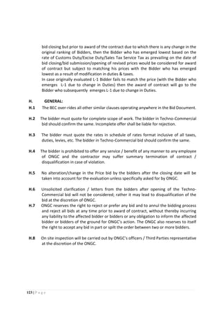 123 | P a g e
bid closing but prior to award of the contract due to which there is any change in the
original ranking of Bidders, then the Bidder who has emerged lowest based on the
rate of Customs Duty/Excise Duty/Sales Tax Service Tax as prevailing on the date of
bid closing/bid submission/opening of revised prices would be considered for award
of contract but subject to matching his prices with the Bidder who has emerged
lowest as a result of modification in duties & taxes.
In case originally evaluated L-1 Bidder fails to match the price (with the Bidder who
emerges L-1 due to change in Duties) then the award of contract will go to the
Bidder who subsequently emerges L-1 due to change in Duties.
H. GENERAL:
H.1 The BEC over-rides all other similar clauses operating anywhere in the Bid Document.
H.2 The bidder must quote for complete scope of work. The bidder in Techno-Commercial
bid should confirm the same. Incomplete offer shall be liable for rejection.
H.3 The bidder must quote the rates in schedule of rates format inclusive of all taxes,
duties, levies, etc. The bidder in Techno-Commercial bid should confirm the same.
H.4 The bidder is prohibited to offer any service / benefit of any manner to any employee
of ONGC and the contractor may suffer summary termination of contract /
disqualification in case of violation.
H.5 No alteration/change in the Price bid by the bidders after the closing date will be
taken into account for the evaluation unless specifically asked for by ONGC.
H.6 Unsolicited clarification / letters from the bidders after opening of the Techno-
Commercial bid will not be considered; rather it may lead to disqualification of the
bid at the discretion of ONGC.
H.7 ONGC reserves the right to reject or prefer any bid and to annul the bidding process
and reject all bids at any time prior to award of contract, without thereby incurring
any liability to the affected bidder or bidders or any obligation to inform the affected
bidder or bidders of the ground for ONGC’s action. The ONGC also reserves to itself
the right to accept any bid in part or spilt the order between two or more bidders.
H.8 On site inspection will be carried out by ONGC’s officers / Third Parties representative
at the discretion of the ONGC.
 