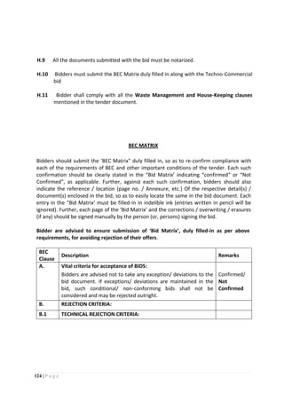 124 | P a g e
H.9 All the documents submitted with the bid must be notarized.
H.10 Bidders must submit the BEC Matrix duly filled in along with the Techno-Commercial
bid
H.11 Bidder shall comply with all the Waste Management and House-Keeping clauses
mentioned in the tender document.
BEC MATRIX
Bidders should submit the ‘BEC Matrix” duly filled in, so as to re-confirm compliance with
each of the requirements of BEC and other important conditions of the tender. Each such
confirmation should be clearly stated in the “Bid Matrix’ indicating “confirmed” or “Not
Confirmed”, as applicable. Further, against each such confirmation, bidders should also
indicate the reference / location (page no. / Annexure, etc.) Of the respective detail(s) /
document(s) enclosed in the bid, so as to easily locate the same in the bid document. Each
entry in the “Bid Matrix’ must be filled-in in indelible ink (entries written in pencil will be
ignored). Further, each page of the ‘Bid Matrix’ and the corrections / overwriting / erasures
(if any) should be signed manually by the person (or, persons) signing the bid.
Bidder are advised to ensure submission of ‘Bid Matrix’, duly filled-in as per above
requirements, for avoiding rejection of their offers.
BEC
Clause
Description Remarks
A. Vital criteria for acceptance of BIDS:
Bidders are advised not to take any exception/ deviations to the
bid document. If exceptions/ deviations are maintained in the
bid, such conditional/ non-conforming bids shall not be
considered and may be rejected outright.
Confirmed/
Not
Confirmed
B. REJECTION CRITERIA:
B.1 TECHNICAL REJECTION CRITERIA:
 