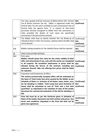 133 | P a g e
The rates quoted shall be inclusive of Maharashtra VAT, Service
Tax & Works Contract Tax etc. ONGC is registered under the
Central Sales Tax Act and is entitled to avail concessional rate of
Central Sales tax against form `C’ in respect of inter-state
purchases directly consigned to ONGC from the contractors in
India provided the details of such cases are specifically
mentioned in the bid and the contract.
Not
Confirmed
F.4 The Bidder shall have to clearly mention the Tax Break-up of
individual items in their Tax Invoices, without which the Bills shall
not be passed.
Confirmed/
Not
Confirmed
F.5 Bidders taking exception to Tax Liability Clause shall be rejected
Confirmed/
Not
Confirmed
G. PRICE EVALUATION CRITERIA:
G.1 Firm rates:
Bidders should quote firm rates for the entire validity of their
offer and extension(s) if any, and until the works are completed
in all respects. No escalation whatsoever in prices shall be
allowed during the tenure of the contract, including any
extension thereof. Bids not offering firm prices shall be liable
for rejection.
Confirmed/
Not
Confirmed
G.2 Evaluation and Comparison of offers:
The techno-commercially accepted offers will be evaluated on
the basis of Total Lump Sum price quoted by the bidder as per
Schedule of Rates i.e. inclusive of all duties, taxes, levies, cess,
etc for deciding L-1 bidder. Total Lump Sum price (inclusive of
taxes) shall be calculated as sum of “Unit rate x line item
quantities” as stipulated in the schedule of rates of the tender
document for commercial evaluation of the bid for deciding L-1
bid.
Confirmed/
Not
Confirmed
G.3 Price bid must be as per the Performa given in Schedule of
Rates of the tender document and shall contain only prices. Any
terms and conditions stipulated in the Price bid shall not be
given any cognizance.
Confirmed/
Not
Confirmed
 
