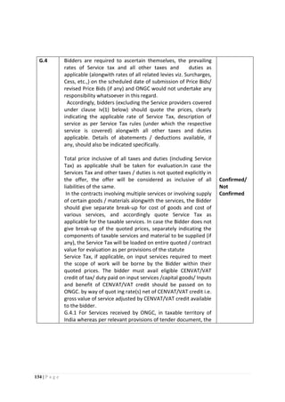 134 | P a g e
G.4 Bidders are required to ascertain themselves, the prevailing
rates of Service tax and all other taxes and duties as
applicable (alongwith rates of all related levies viz. Surcharges,
Cess, etc.,) on the scheduled date of submission of Price Bids/
revised Price Bids (if any) and ONGC would not undertake any
responsibility whatsoever in this regard.
Accordingly, bidders (excluding the Service providers covered
under clause iv(1) below) should quote the prices, clearly
indicating the applicable rate of Service Tax, description of
service as per Service Tax rules (under which the respective
service is covered) alongwith all other taxes and duties
applicable. Details of abatements / deductions available, if
any, should also be indicated specifically.
Total price inclusive of all taxes and duties (including Service
Tax) as applicable shall be taken for evaluation.In case the
Services Tax and other taxes / duties is not quoted explicitly in
the offer, the offer will be considered as inclusive of all
liabilities of the same.
In the contracts involving multiple services or involving supply
of certain goods / materials alongwith the services, the Bidder
should give separate break-up for cost of goods and cost of
various services, and accordingly quote Service Tax as
applicable for the taxable services. In case the Bidder does not
give break-up of the quoted prices, separately indicating the
components of taxable services and material to be supplied (if
any), the Service Tax will be loaded on entire quoted / contract
value for evaluation as per provisions of the statute
Service Tax, if applicable, on input services required to meet
the scope of work will be borne by the Bidder within their
quoted prices. The bidder must avail eligible CENVAT/VAT
credit of tax/ duty paid on input services /capital goods/ Inputs
and benefit of CENVAT/VAT credit should be passed on to
ONGC. by way of quot ing rate(s) net of CENVAT/VAT credit i.e.
gross value of service adjusted by CENVAT/VAT credit available
to the bidder.
G.4.1 For Services received by ONGC, in taxable territory of
India whereas per relevant provisions of tender document, the
Confirmed/
Not
Confirmed
 